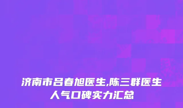 济南市吕春旭医生,陈三群医生人气口碑实力汇总