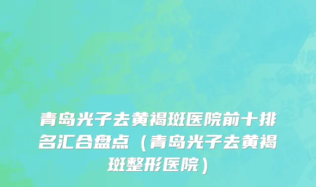 青岛光子去黄褐斑医院前十排名汇合盘点(青岛光子去黄褐斑整形医院)