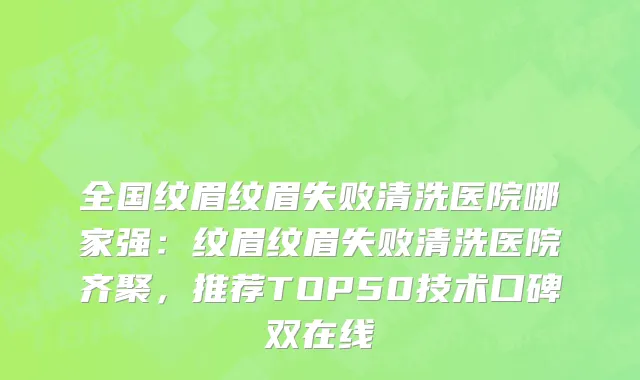 全国纹眉纹眉失败清洗医院哪家强：纹眉纹眉失败清洗医院齐聚，推荐TOP50技术口碑双在线