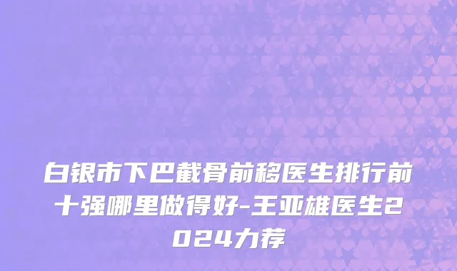 白银市下巴截骨前移医生排行前十强哪里做得好-王亚雄医生2024力荐