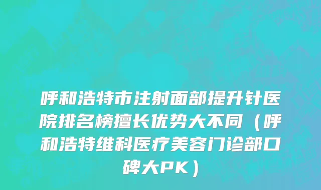 呼和浩特市注射面部提升针医院排名榜擅长优势大不同（呼和浩特维科医疗美容门诊部口碑大PK）