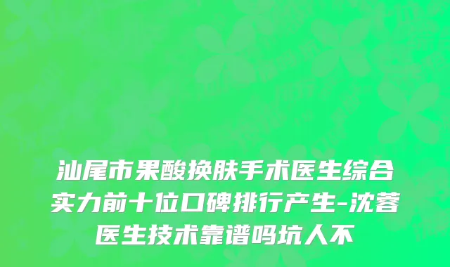 汕尾市果酸换肤手术医生综合实力前十位口碑排行产生-沈蓉医生技术靠谱吗坑人不