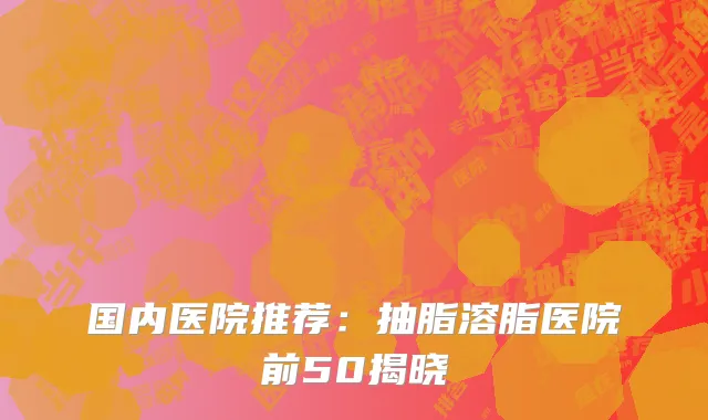 国内医院推荐：抽脂溶脂医院前50揭晓