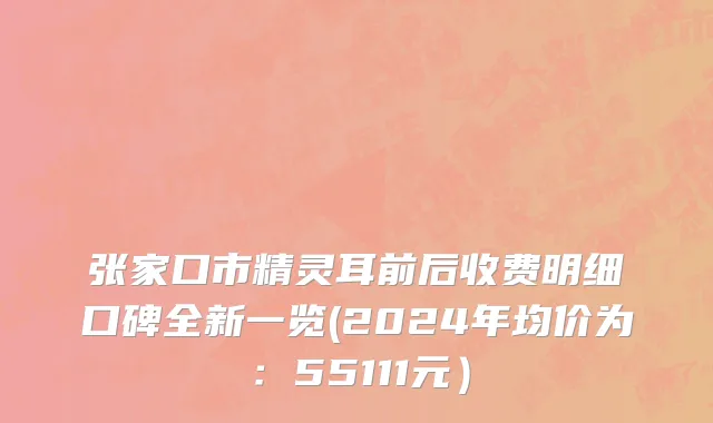 张家口市精灵耳前后收费明细口碑全新一览(2024年均价为：55111元）