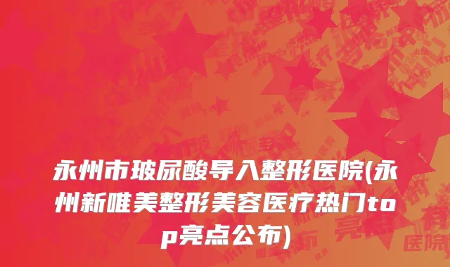 永州市玻尿酸导入整形医院(永州新唯美整形美容医疗热门top亮点公布)