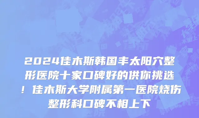 2024佳木斯韩国丰太阳穴整形医院十家口碑好的供你挑选!佳木斯大学附属第一医院烧伤整形科口碑不相上下