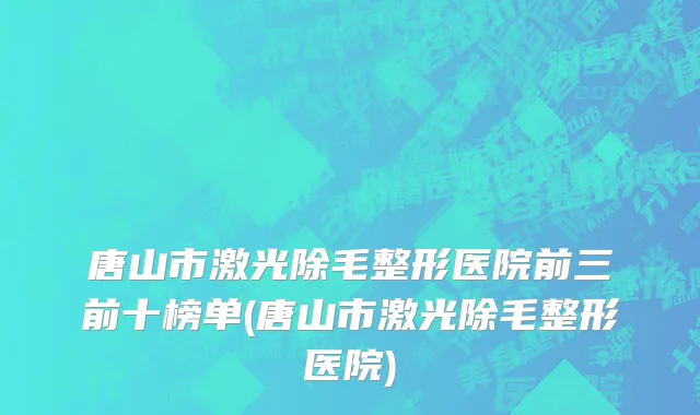 唐山市激光除毛整形医院前三前十榜单(唐山市激光除毛整形医院)