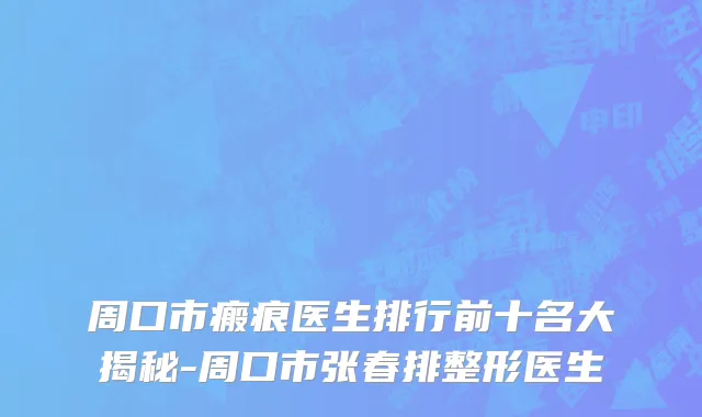 周口市瘢痕医生排行前十名大揭秘-周口市张春排整形医生