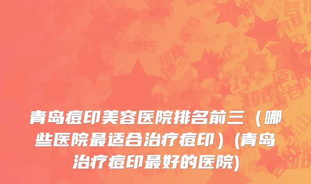 青岛痘印美容医院排名前三（哪些医院最适合治疗痘印）(青岛治疗痘印最好的医院)