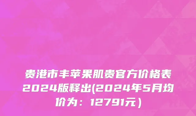 贵港市丰苹果肌贵官方价格表2024版释出(2024年5月均价为：12791元）