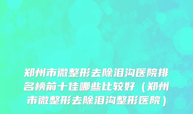 郑州市微整形去除泪沟医院排名榜前十佳哪些比较好（郑州市微整形去除泪沟整形医院）