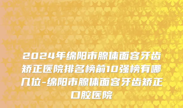 2024年绵阳市腺体面容牙齿矫正医院排名榜前10强榜有哪几位-绵阳市腺体面容牙齿矫正口腔医院