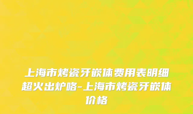 上海市烤瓷牙嵌体费用表明细超火出炉咯-上海市烤瓷牙嵌体价格