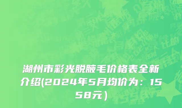 湖州市彩光脱腋毛价格表全新介绍(2024年5月均价为：1558元）