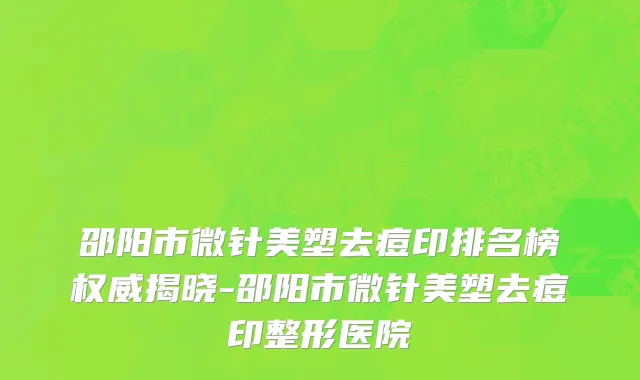 邵阳市微针美塑去痘印排名榜权威揭晓-邵阳市微针美塑去痘印整形医院