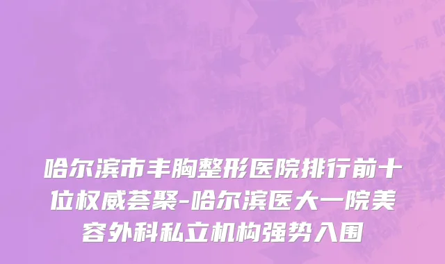哈尔滨市丰胸整形医院排行前十位权威荟聚-哈尔滨医大一院美容外科私立机构强势入围