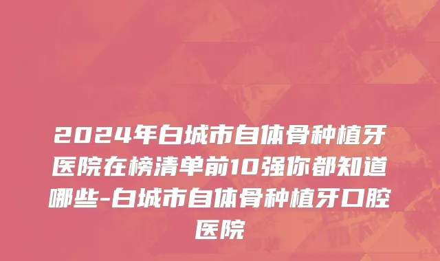 2024年白城市自体骨种植牙医院在榜清单前10强你都知道哪些-白城市自体骨种植牙口腔医院