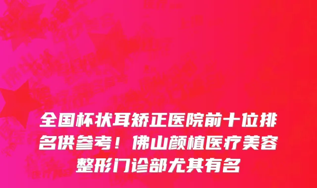 全国杯状耳矫正医院前十位排名供参考!佛山颜植医疗美容整形门诊部尤其有名