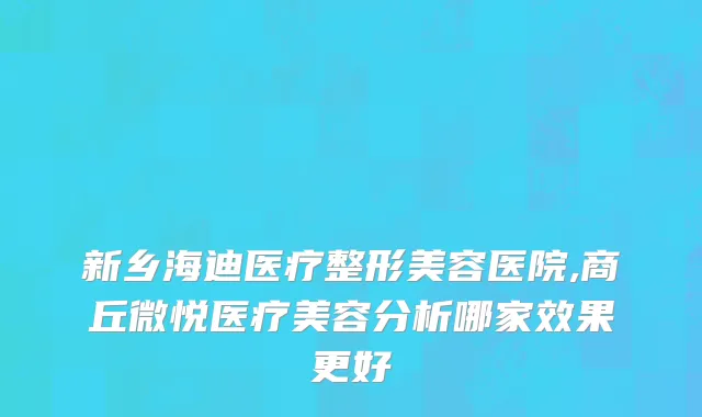 新乡海迪医疗整形美容医院,商丘微悦医疗美容分析哪家效果更好