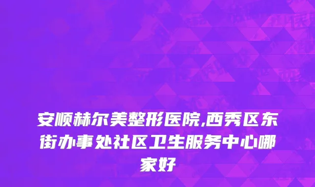 安顺赫尔美整形医院,西秀区东街办事处社区卫生服务中心哪家好