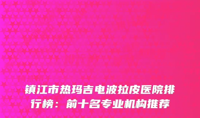 镇江市热玛吉电波拉皮医院排行榜：前十名专业机构推荐