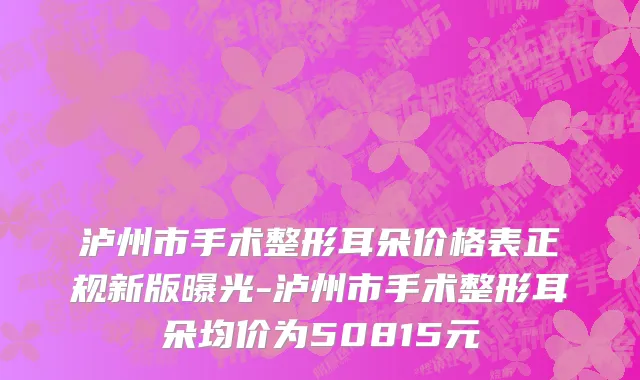 泸州市手术整形耳朵价格表正规新版曝光-泸州市手术整形耳朵均价为50815元