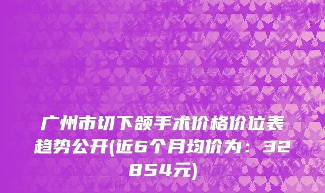 广州市切下颌手术价格价位表趋势公开(近6个月均价为：32854元)