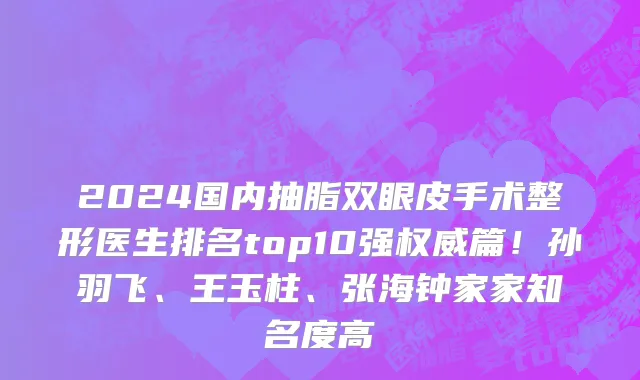 2024国内抽脂双眼皮手术整形医生排名top10强权威篇!孙羽飞、王玉柱、张海钟家家知名度高