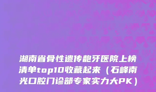 湖南省骨性遗传龅牙医院上榜清单top10收藏起来（石峰南光口腔门诊部专家实力大PK）