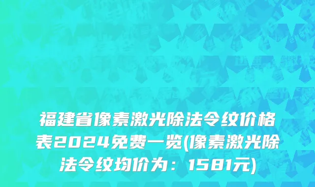 福建省像素激光除法令纹价格表2024免费一览(像素激光除法令纹均价为：1581元)