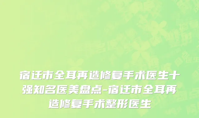 宿迁市全耳再造修复手术医生十强知名医美盘点-宿迁市全耳再造修复手术整形医生