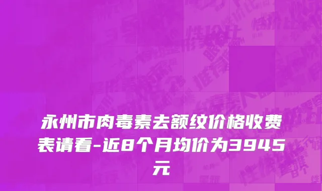 永州市肉毒素去额纹价格收费表请看-近8个月均价为3945元