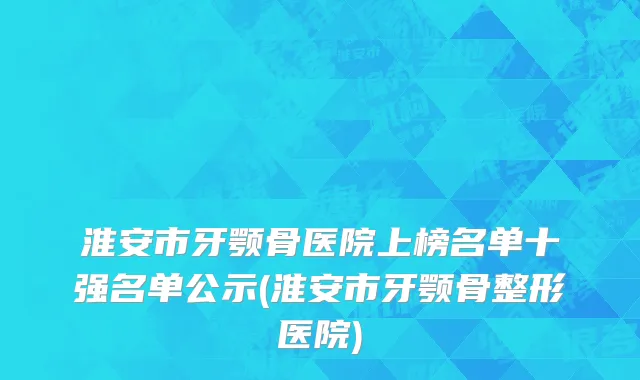 淮安市牙颚骨医院上榜名单十强名单公示(淮安市牙颚骨整形医院)