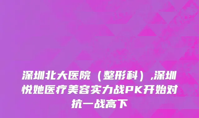 深圳北大医院（整形科）,深圳悦她医疗美容实力战PK开始对抗一战高下