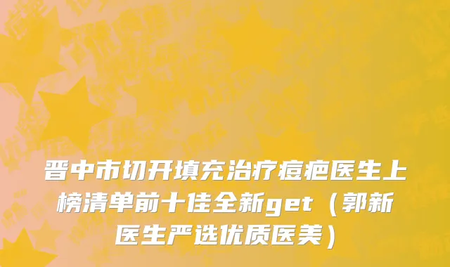 晋中市切开填充治疗痘疤医生上榜清单前十佳全新get（郭新医生严选优质医美）