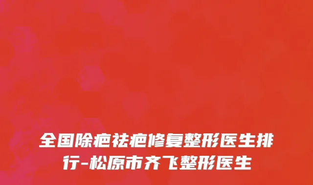 全国除疤祛疤修复整形医生排行-松原市齐飞整形医生