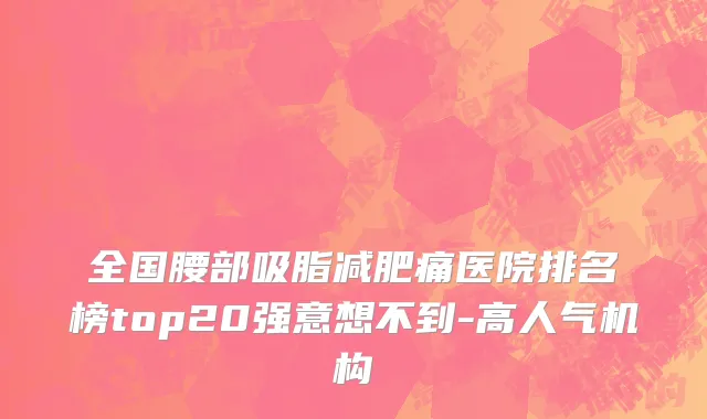 全国腰部吸脂减肥痛医院排名榜top20强意想不到-高人气机构