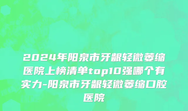2024年阳泉市牙龈轻微萎缩医院上榜清单top10强哪个有实力-阳泉市牙龈轻微萎缩口腔医院