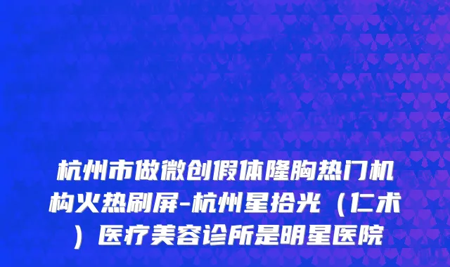 杭州市做微创假体隆胸热门机构火热刷屏-杭州星拾光（仁术）医疗美容诊所是明星医院