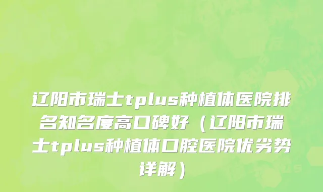 辽阳市瑞士tplus种植体医院排名知名度高口碑好（辽阳市瑞士tplus种植体口腔医院优劣势详解）