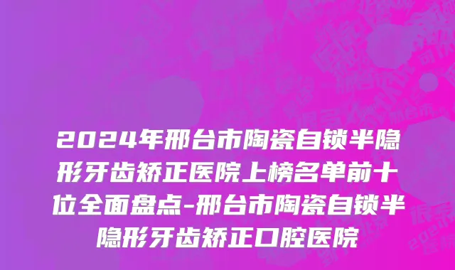 2024年邢台市陶瓷自锁半隐形牙齿矫正医院上榜名单前十位全面盘点-邢台市陶瓷自锁半隐形牙齿矫正口腔医院