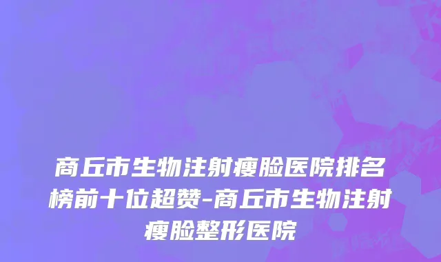 商丘市生物注射瘦脸医院排名榜前十位超赞-商丘市生物注射瘦脸整形医院
