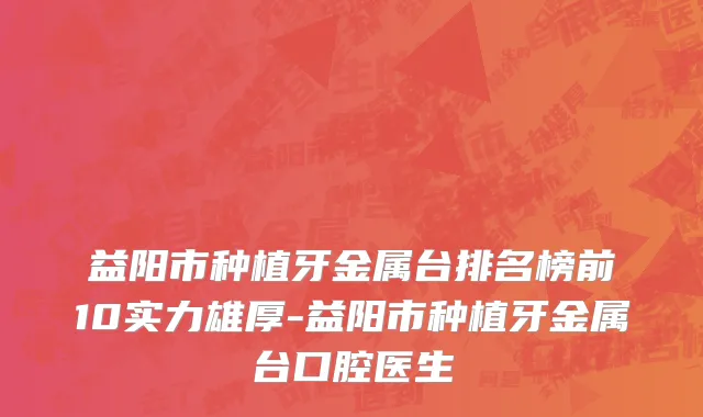 益阳市种植牙金属台排名榜前10实力雄厚-益阳市种植牙金属台口腔医生