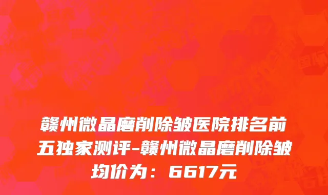 赣州微晶磨削除皱医院排名前五独家测评-赣州微晶磨削除皱均价为:6617元