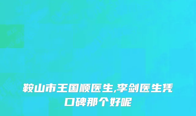 鞍山市王国顺医生,李剑医生凭口碑那个好呢