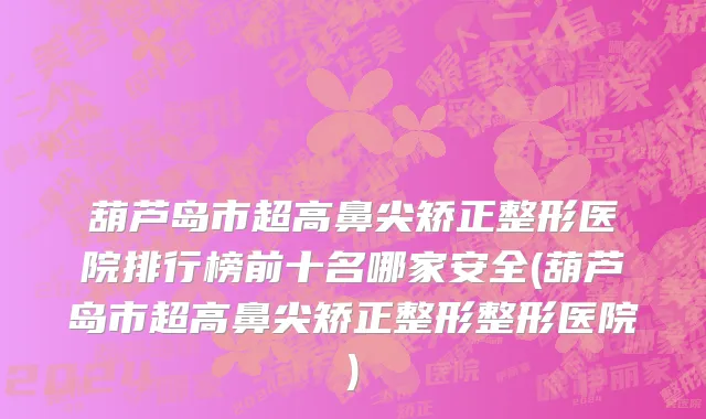 葫芦岛市超高鼻尖矫正整形医院排行榜前十名哪家安全(葫芦岛市超高鼻尖矫正整形整形医院)