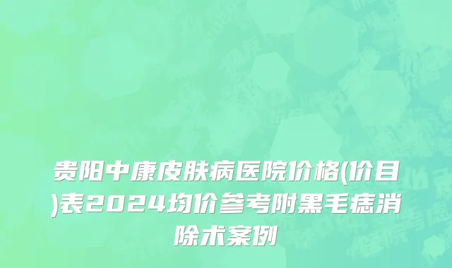 贵阳中康皮肤病医院价格(价目)表2024均价参考附黑毛痣消除术案例