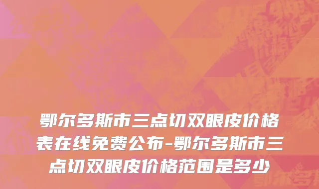 鄂尔多斯市三点切双眼皮价格表在线免费公布-鄂尔多斯市三点切双眼皮价格范围是多少