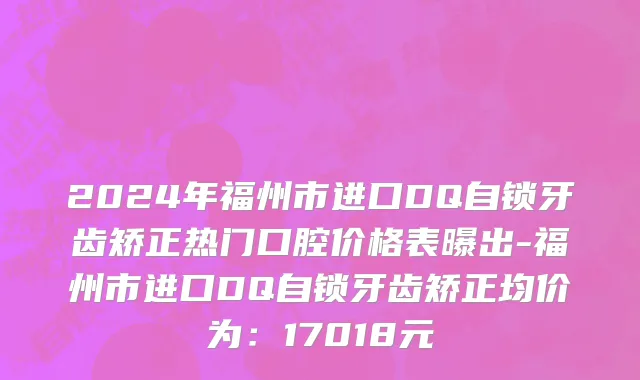 2024年福州市进口DQ自锁牙齿矫正热门口腔价格表曝出-福州市进口DQ自锁牙齿矫正均价为：17018元