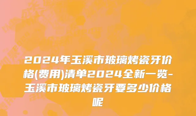 2024年玉溪市玻璃烤瓷牙价格(费用)清单2024全新一览-玉溪市玻璃烤瓷牙要多少价格呢